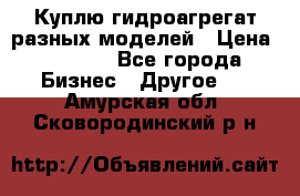 Куплю гидроагрегат разных моделей › Цена ­ 1 000 - Все города Бизнес » Другое   . Амурская обл.,Сковородинский р-н